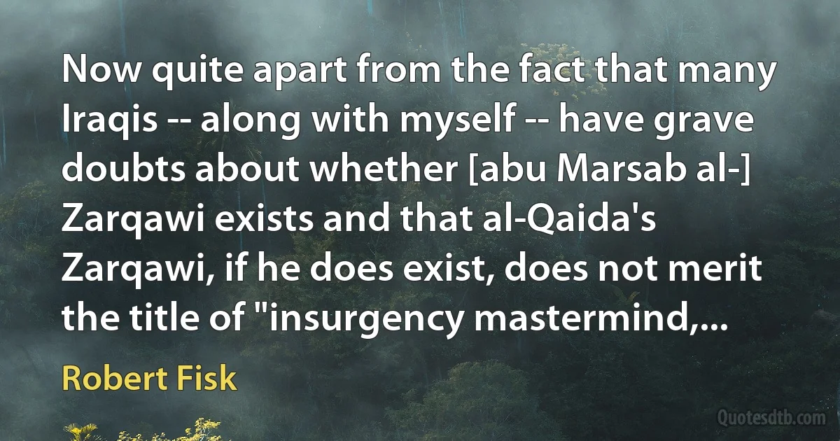 Now quite apart from the fact that many Iraqis -- along with myself -- have grave doubts about whether [abu Marsab al-] Zarqawi exists and that al-Qaida's Zarqawi, if he does exist, does not merit the title of "insurgency mastermind,... (Robert Fisk)