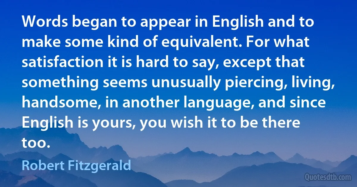 Words began to appear in English and to make some kind of equivalent. For what satisfaction it is hard to say, except that something seems unusually piercing, living, handsome, in another language, and since English is yours, you wish it to be there too. (Robert Fitzgerald)