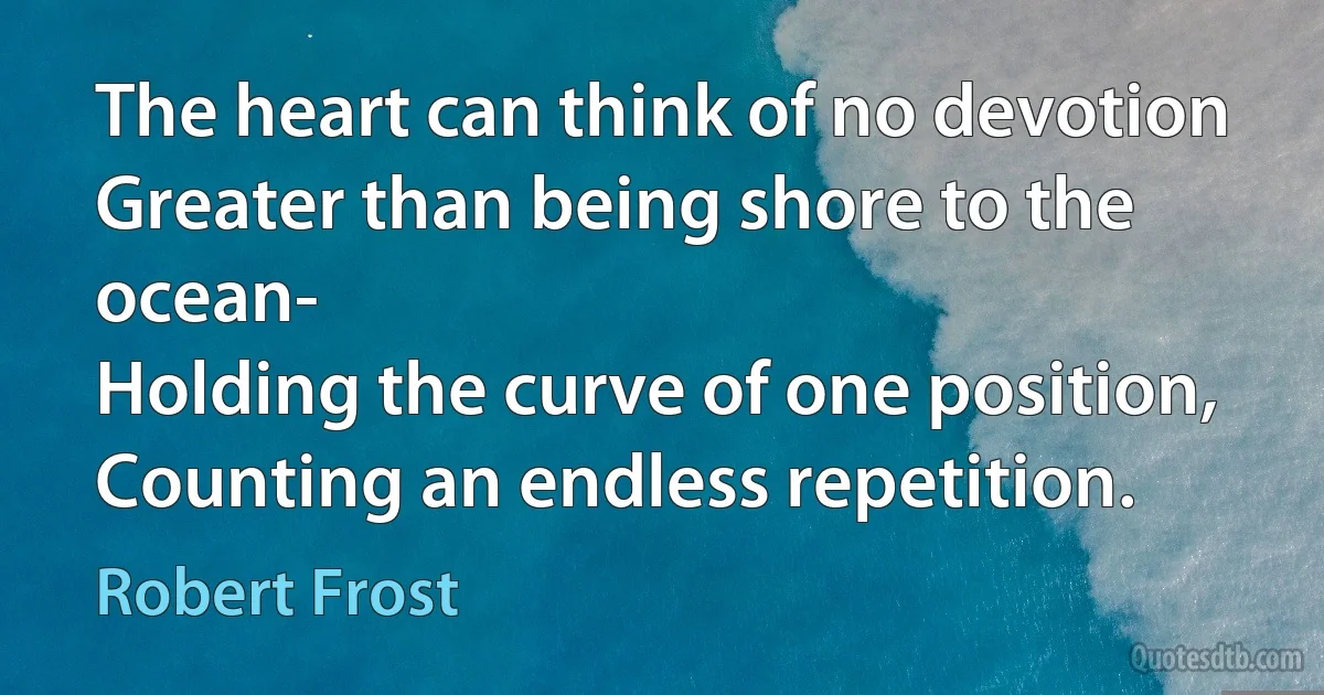 The heart can think of no devotion
Greater than being shore to the ocean-
Holding the curve of one position,
Counting an endless repetition. (Robert Frost)