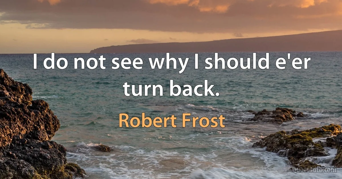 I do not see why I should e'er turn back. (Robert Frost)