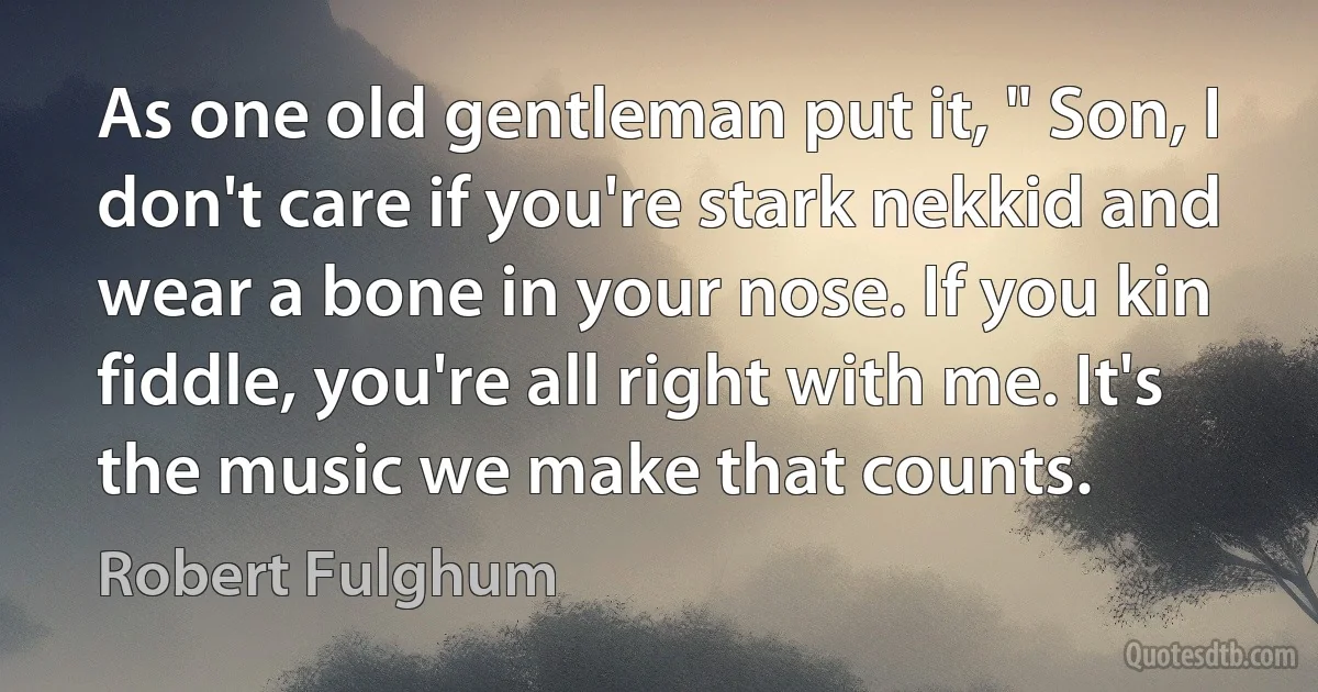 As one old gentleman put it, " Son, I don't care if you're stark nekkid and wear a bone in your nose. If you kin fiddle, you're all right with me. It's the music we make that counts. (Robert Fulghum)