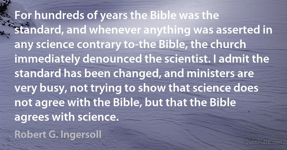 For hundreds of years the Bible was the standard, and whenever anything was asserted in any science contrary to-the Bible, the church immediately denounced the scientist. I admit the standard has been changed, and ministers are very busy, not trying to show that science does not agree with the Bible, but that the Bible agrees with science. (Robert G. Ingersoll)