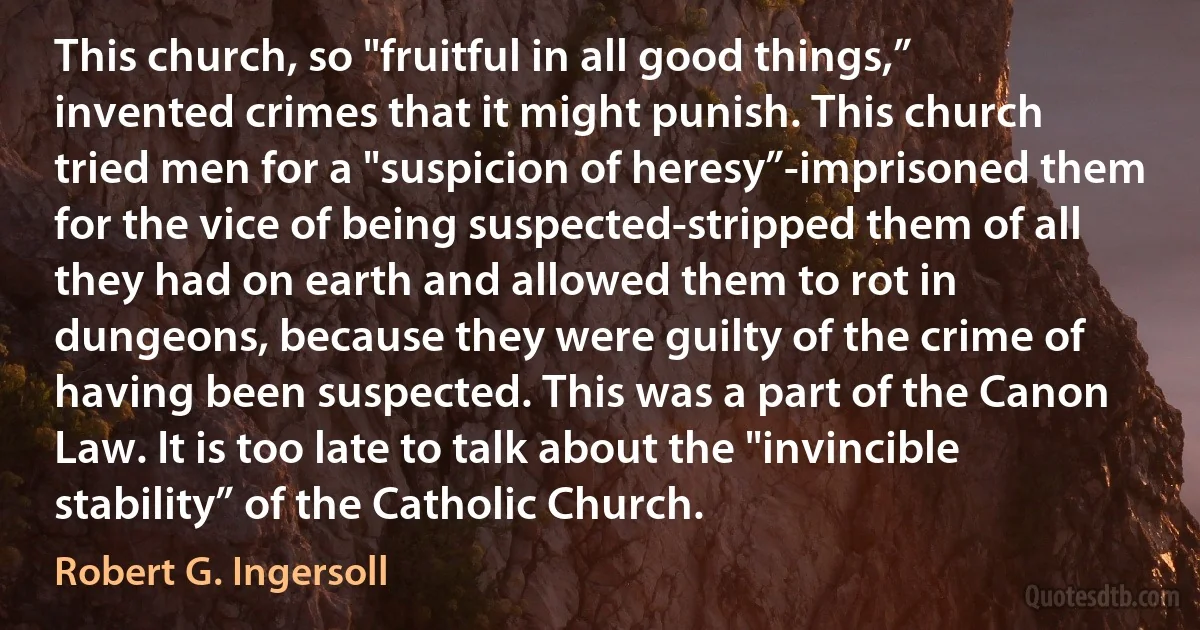 This church, so "fruitful in all good things,” invented crimes that it might punish. This church tried men for a "suspicion of heresy”-imprisoned them for the vice of being suspected-stripped them of all they had on earth and allowed them to rot in dungeons, because they were guilty of the crime of having been suspected. This was a part of the Canon Law. It is too late to talk about the "invincible stability” of the Catholic Church. (Robert G. Ingersoll)