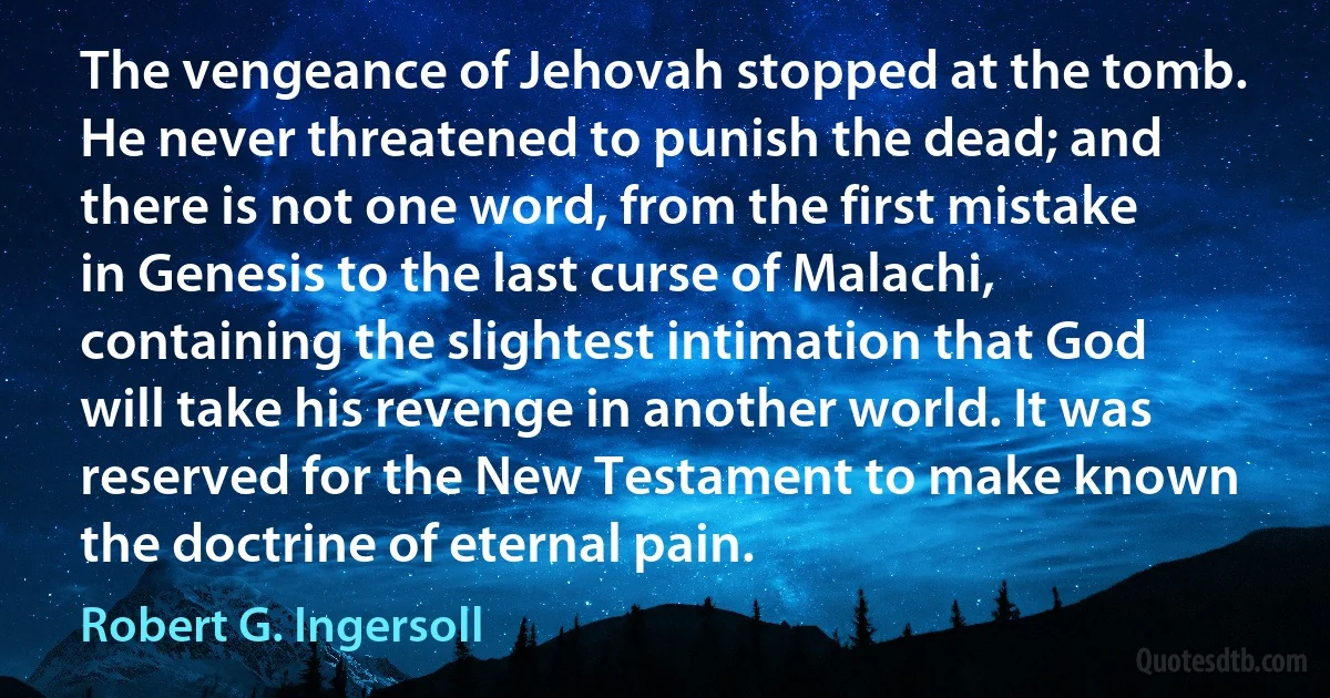 The vengeance of Jehovah stopped at the tomb. He never threatened to punish the dead; and there is not one word, from the first mistake in Genesis to the last curse of Malachi, containing the slightest intimation that God will take his revenge in another world. It was reserved for the New Testament to make known the doctrine of eternal pain. (Robert G. Ingersoll)