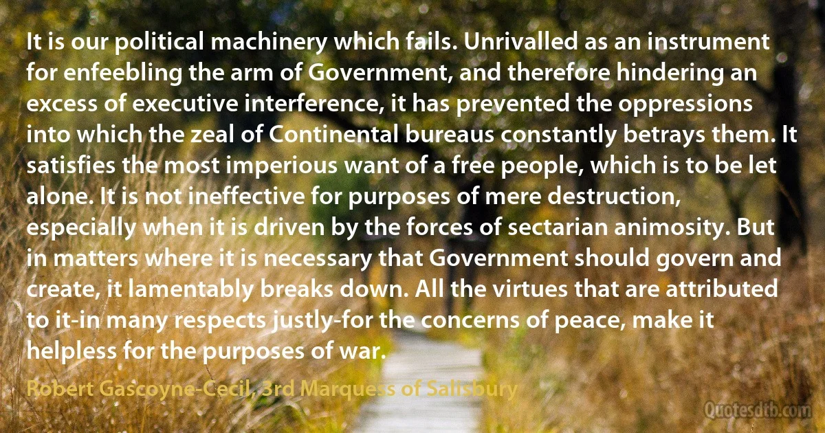 It is our political machinery which fails. Unrivalled as an instrument for enfeebling the arm of Government, and therefore hindering an excess of executive interference, it has prevented the oppressions into which the zeal of Continental bureaus constantly betrays them. It satisfies the most imperious want of a free people, which is to be let alone. It is not ineffective for purposes of mere destruction, especially when it is driven by the forces of sectarian animosity. But in matters where it is necessary that Government should govern and create, it lamentably breaks down. All the virtues that are attributed to it-in many respects justly-for the concerns of peace, make it helpless for the purposes of war. (Robert Gascoyne-Cecil, 3rd Marquess of Salisbury)