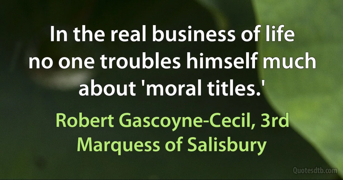 In the real business of life no one troubles himself much about 'moral titles.' (Robert Gascoyne-Cecil, 3rd Marquess of Salisbury)