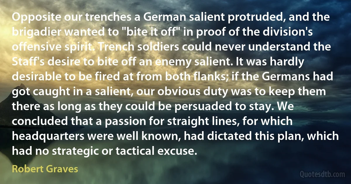 Opposite our trenches a German salient protruded, and the brigadier wanted to "bite it off" in proof of the division's offensive spirit. Trench soldiers could never understand the Staff's desire to bite off an enemy salient. It was hardly desirable to be fired at from both flanks; if the Germans had got caught in a salient, our obvious duty was to keep them there as long as they could be persuaded to stay. We concluded that a passion for straight lines, for which headquarters were well known, had dictated this plan, which had no strategic or tactical excuse. (Robert Graves)