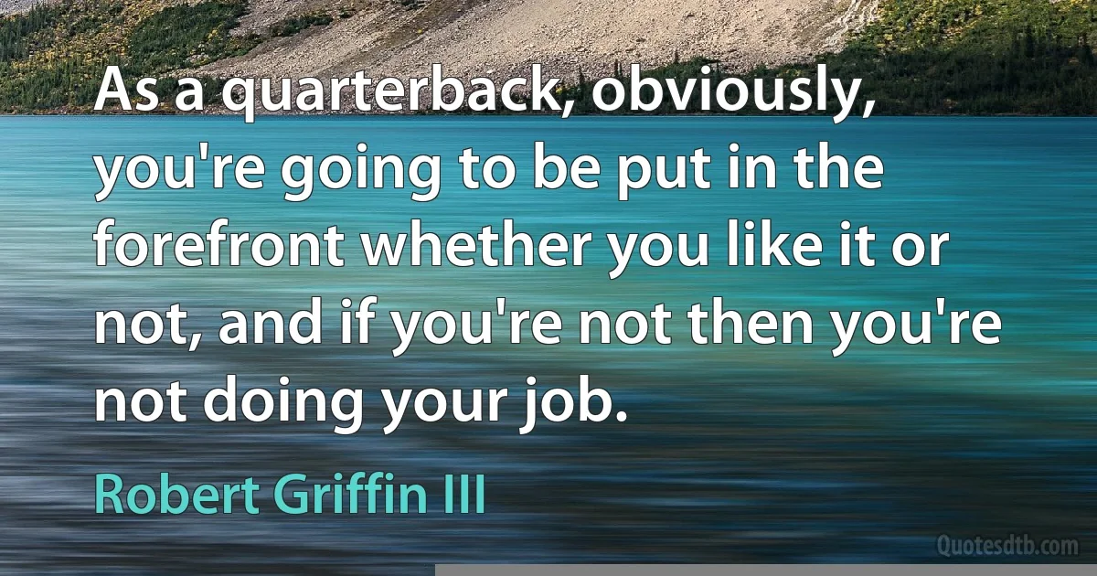 As a quarterback, obviously, you're going to be put in the forefront whether you like it or not, and if you're not then you're not doing your job. (Robert Griffin III)