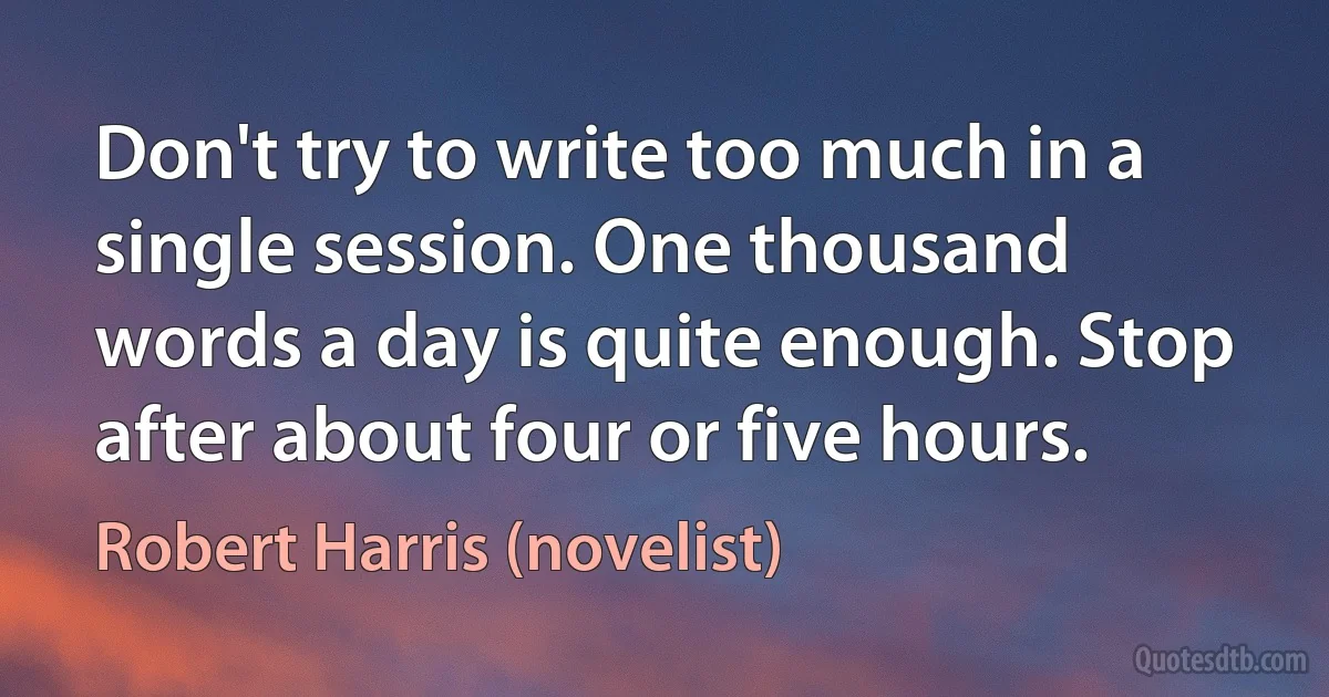 Don't try to write too much in a single session. One thousand words a day is quite enough. Stop after about four or five hours. (Robert Harris (novelist))