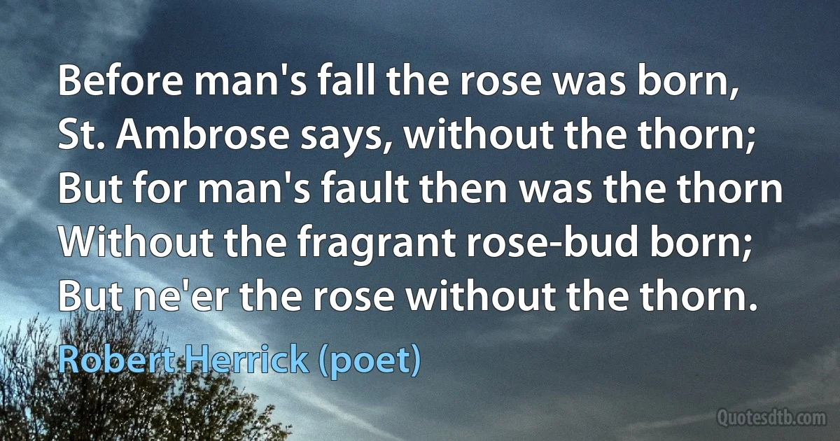 Before man's fall the rose was born,
St. Ambrose says, without the thorn;
But for man's fault then was the thorn
Without the fragrant rose-bud born; But ne'er the rose without the thorn. (Robert Herrick (poet))