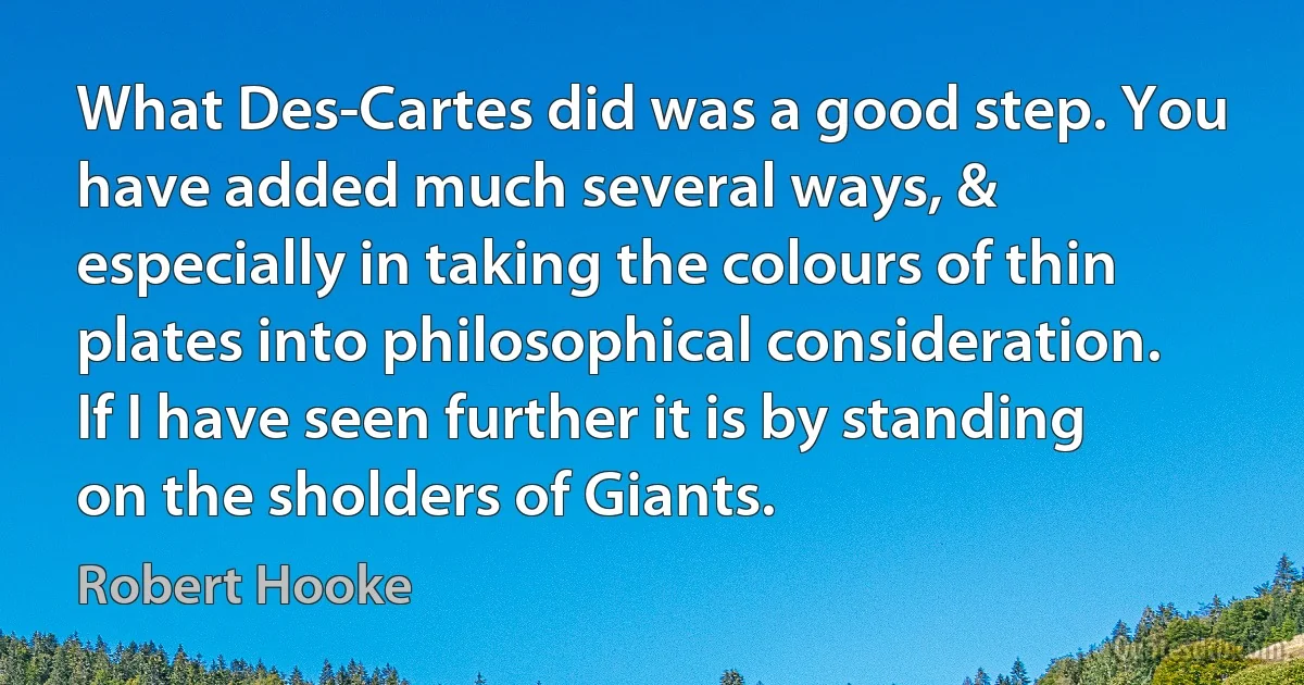 What Des-Cartes did was a good step. You have added much several ways, & especially in taking the colours of thin plates into philosophical consideration. If I have seen further it is by standing on the sholders of Giants. (Robert Hooke)