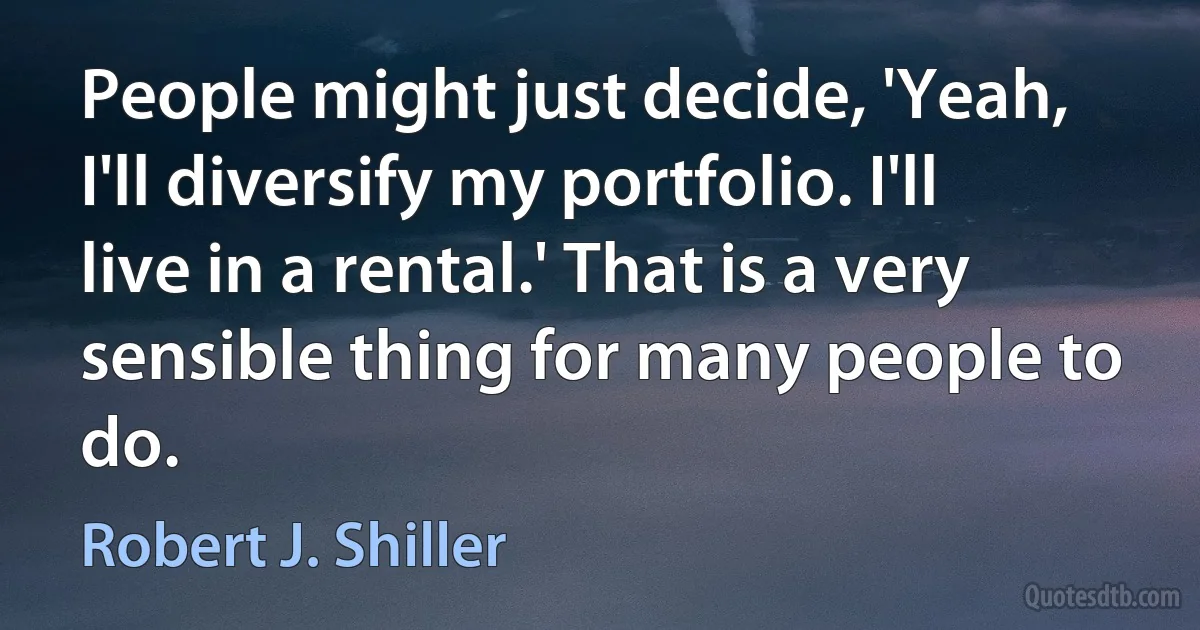 People might just decide, 'Yeah, I'll diversify my portfolio. I'll live in a rental.' That is a very sensible thing for many people to do. (Robert J. Shiller)