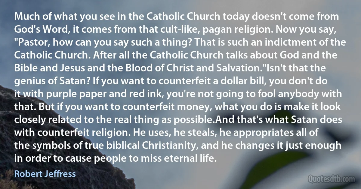 Much of what you see in the Catholic Church today doesn't come from God's Word, it comes from that cult-like, pagan religion. Now you say, "Pastor, how can you say such a thing? That is such an indictment of the Catholic Church. After all the Catholic Church talks about God and the Bible and Jesus and the Blood of Christ and Salvation."Isn't that the genius of Satan? If you want to counterfeit a dollar bill, you don't do it with purple paper and red ink, you're not going to fool anybody with that. But if you want to counterfeit money, what you do is make it look closely related to the real thing as possible.And that's what Satan does with counterfeit religion. He uses, he steals, he appropriates all of the symbols of true biblical Christianity, and he changes it just enough in order to cause people to miss eternal life. (Robert Jeffress)