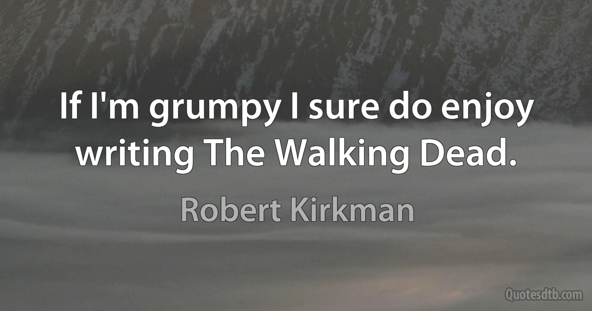 If I'm grumpy I sure do enjoy writing The Walking Dead. (Robert Kirkman)