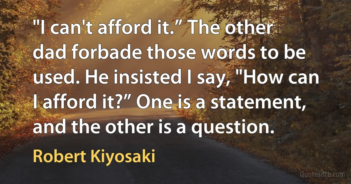 "I can't afford it.” The other dad forbade those words to be used. He insisted I say, "How can I afford it?” One is a statement, and the other is a question. (Robert Kiyosaki)