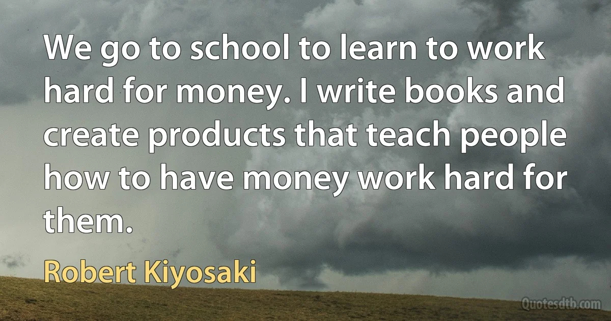 We go to school to learn to work hard for money. I write books and create products that teach people how to have money work hard for them. (Robert Kiyosaki)