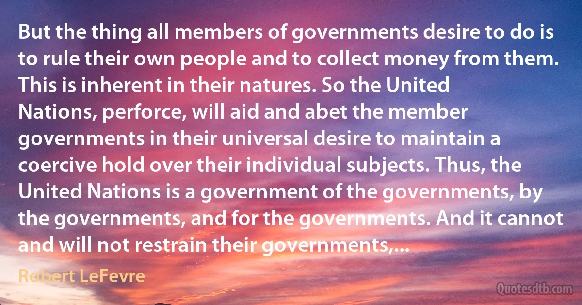 But the thing all members of governments desire to do is to rule their own people and to collect money from them. This is inherent in their natures. So the United Nations, perforce, will aid and abet the member governments in their universal desire to maintain a coercive hold over their individual subjects. Thus, the United Nations is a government of the governments, by the governments, and for the governments. And it cannot and will not restrain their governments,... (Robert LeFevre)