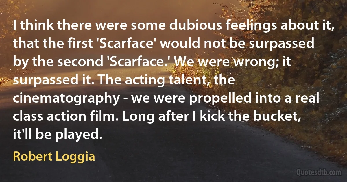 I think there were some dubious feelings about it, that the first 'Scarface' would not be surpassed by the second 'Scarface.' We were wrong; it surpassed it. The acting talent, the cinematography - we were propelled into a real class action film. Long after I kick the bucket, it'll be played. (Robert Loggia)