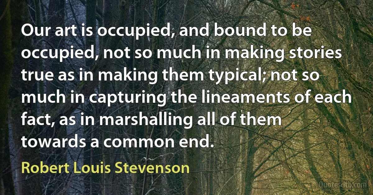 Our art is occupied, and bound to be occupied, not so much in making stories true as in making them typical; not so much in capturing the lineaments of each fact, as in marshalling all of them towards a common end. (Robert Louis Stevenson)