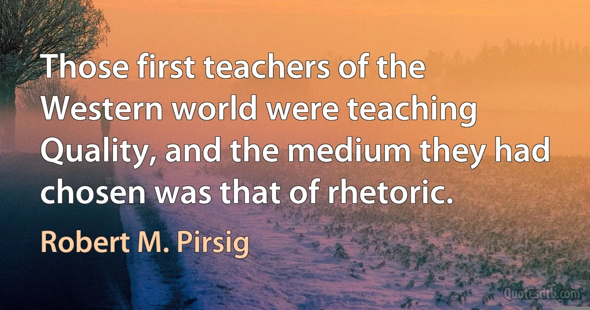 Those first teachers of the Western world were teaching Quality, and the medium they had chosen was that of rhetoric. (Robert M. Pirsig)