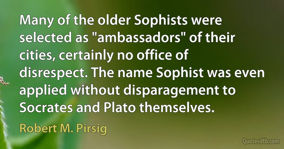 Many of the older Sophists were selected as "ambassadors" of their cities, certainly no office of disrespect. The name Sophist was even applied without disparagement to Socrates and Plato themselves. (Robert M. Pirsig)