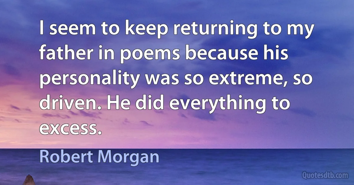 I seem to keep returning to my father in poems because his personality was so extreme, so driven. He did everything to excess. (Robert Morgan)