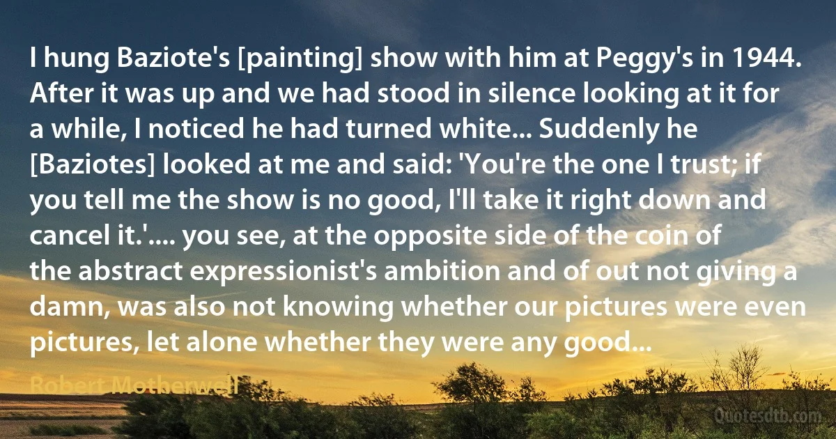 I hung Baziote's [painting] show with him at Peggy's in 1944. After it was up and we had stood in silence looking at it for a while, I noticed he had turned white... Suddenly he [Baziotes] looked at me and said: 'You're the one I trust; if you tell me the show is no good, I'll take it right down and cancel it.'.... you see, at the opposite side of the coin of the abstract expressionist's ambition and of out not giving a damn, was also not knowing whether our pictures were even pictures, let alone whether they were any good... (Robert Motherwell)