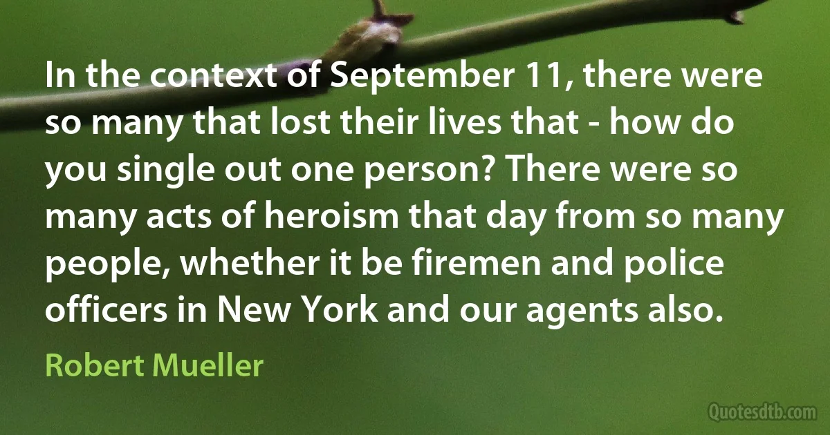 In the context of September 11, there were so many that lost their lives that - how do you single out one person? There were so many acts of heroism that day from so many people, whether it be firemen and police officers in New York and our agents also. (Robert Mueller)