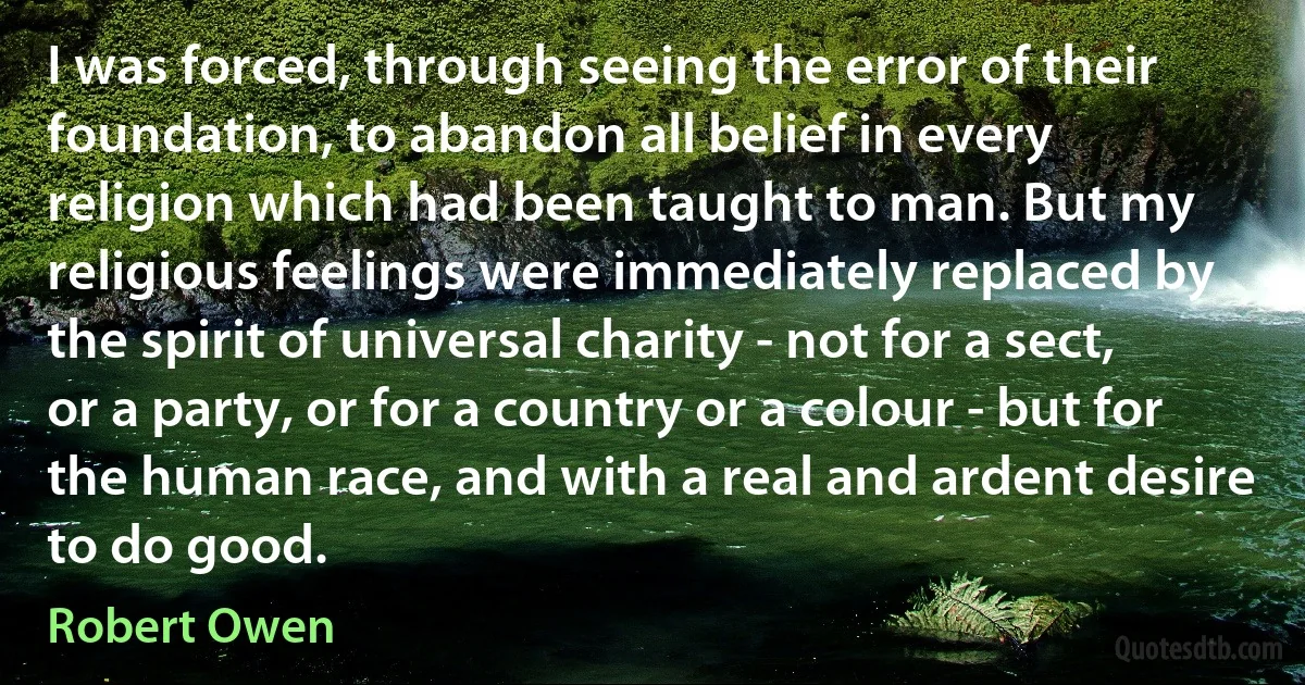 I was forced, through seeing the error of their foundation, to abandon all belief in every religion which had been taught to man. But my religious feelings were immediately replaced by the spirit of universal charity - not for a sect, or a party, or for a country or a colour - but for the human race, and with a real and ardent desire to do good. (Robert Owen)