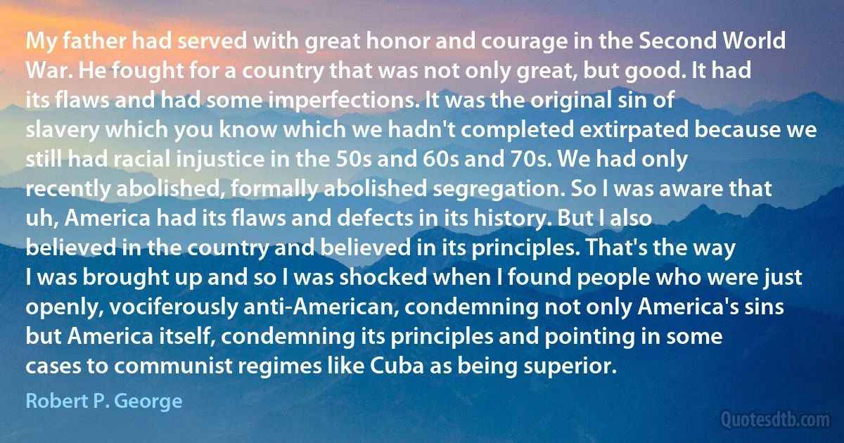 My father had served with great honor and courage in the Second World War. He fought for a country that was not only great, but good. It had its flaws and had some imperfections. It was the original sin of slavery which you know which we hadn't completed extirpated because we still had racial injustice in the 50s and 60s and 70s. We had only recently abolished, formally abolished segregation. So I was aware that uh, America had its flaws and defects in its history. But I also believed in the country and believed in its principles. That's the way I was brought up and so I was shocked when I found people who were just openly, vociferously anti-American, condemning not only America's sins but America itself, condemning its principles and pointing in some cases to communist regimes like Cuba as being superior. (Robert P. George)