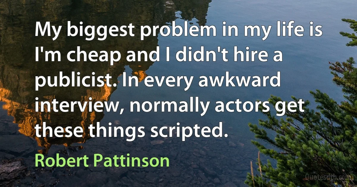 My biggest problem in my life is I'm cheap and I didn't hire a publicist. In every awkward interview, normally actors get these things scripted. (Robert Pattinson)