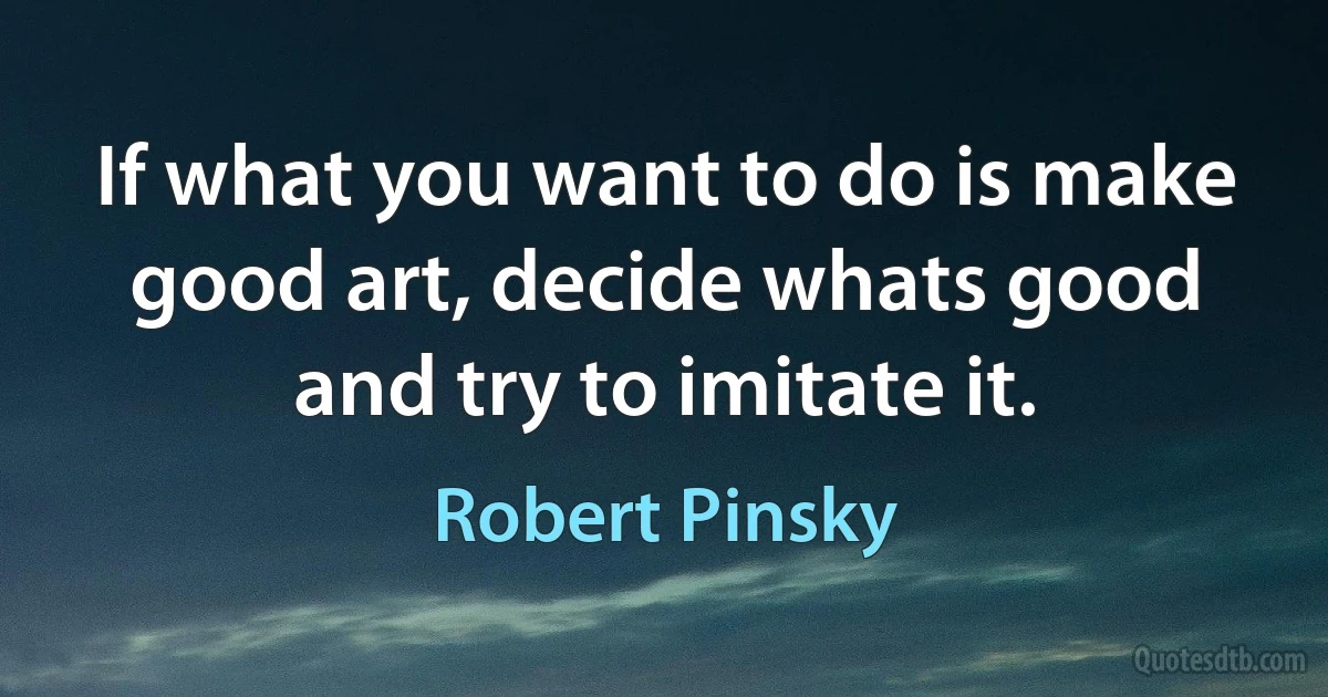 If what you want to do is make good art, decide whats good and try to imitate it. (Robert Pinsky)