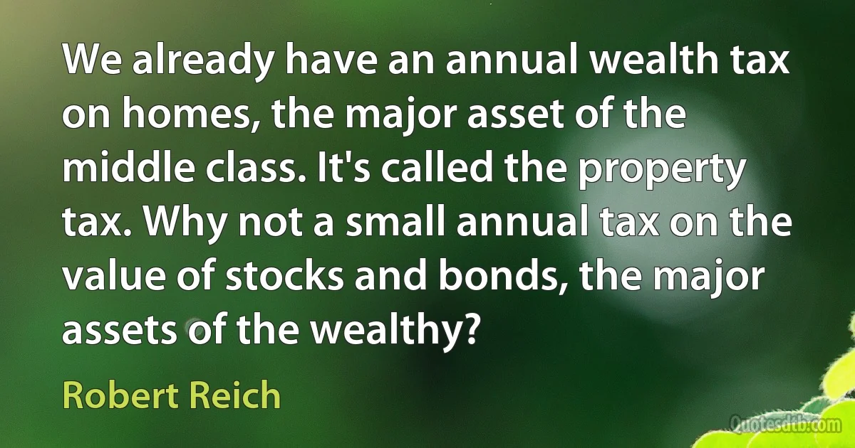 We already have an annual wealth tax on homes, the major asset of the middle class. It's called the property tax. Why not a small annual tax on the value of stocks and bonds, the major assets of the wealthy? (Robert Reich)