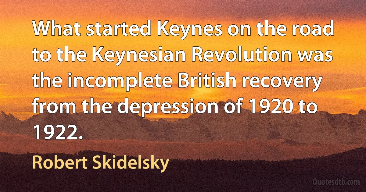 What started Keynes on the road to the Keynesian Revolution was the incomplete British recovery from the depression of 1920 to 1922. (Robert Skidelsky)