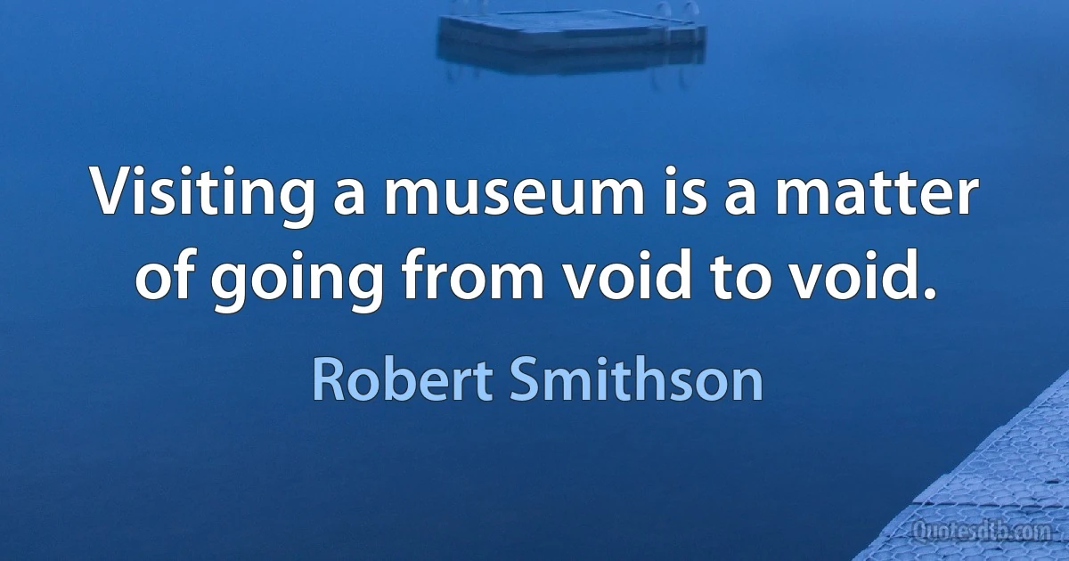 Visiting a museum is a matter of going from void to void. (Robert Smithson)