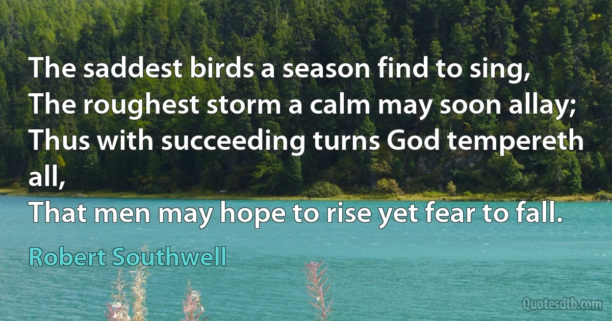 The saddest birds a season find to sing,
The roughest storm a calm may soon allay;
Thus with succeeding turns God tempereth all,
That men may hope to rise yet fear to fall. (Robert Southwell)