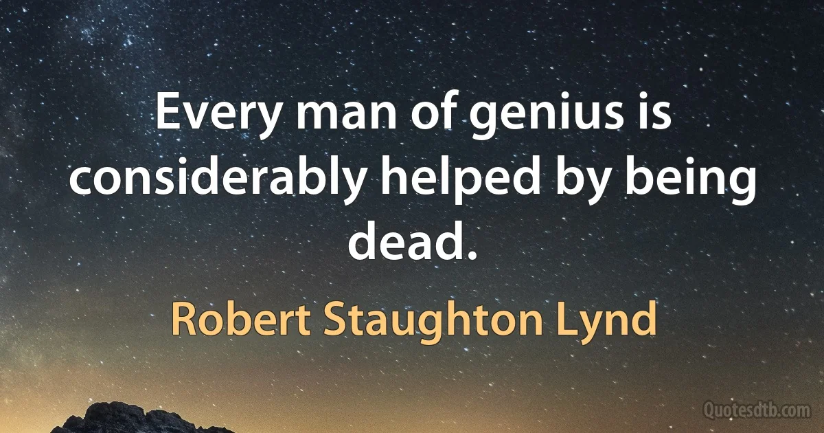 Every man of genius is considerably helped by being dead. (Robert Staughton Lynd)