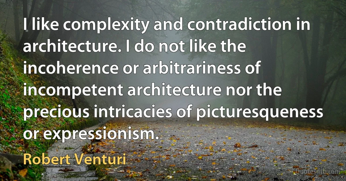 I like complexity and contradiction in architecture. I do not like the incoherence or arbitrariness of incompetent architecture nor the precious intricacies of picturesqueness or expressionism. (Robert Venturi)