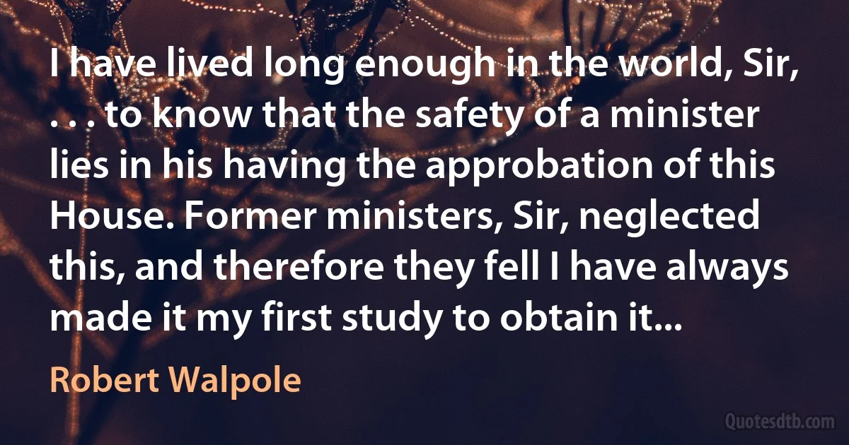 I have lived long enough in the world, Sir, . . . to know that the safety of a minister lies in his having the approbation of this House. Former ministers, Sir, neglected this, and therefore they fell I have always made it my first study to obtain it... (Robert Walpole)