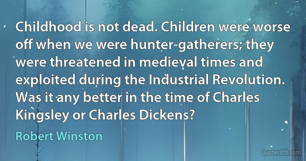 Childhood is not dead. Children were worse off when we were hunter-gatherers; they were threatened in medieval times and exploited during the Industrial Revolution. Was it any better in the time of Charles Kingsley or Charles Dickens? (Robert Winston)