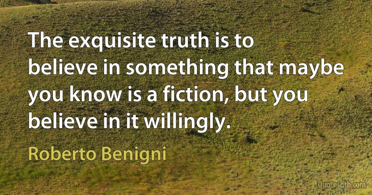 The exquisite truth is to believe in something that maybe you know is a fiction, but you believe in it willingly. (Roberto Benigni)