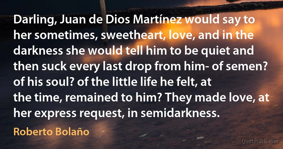 Darling, Juan de Dios Martínez would say to her sometimes, sweetheart, love, and in the darkness she would tell him to be quiet and then suck every last drop from him- of semen? of his soul? of the little life he felt, at the time, remained to him? They made love, at her express request, in semidarkness. (Roberto Bolaño)