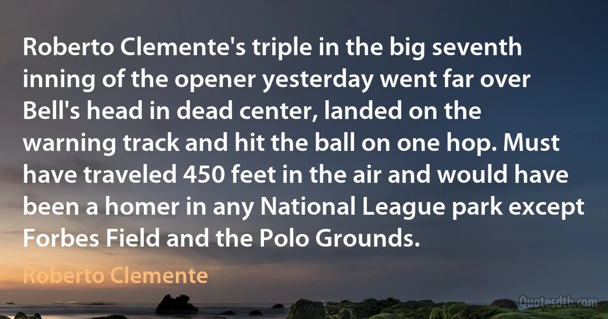 Roberto Clemente's triple in the big seventh inning of the opener yesterday went far over Bell's head in dead center, landed on the warning track and hit the ball on one hop. Must have traveled 450 feet in the air and would have been a homer in any National League park except Forbes Field and the Polo Grounds. (Roberto Clemente)