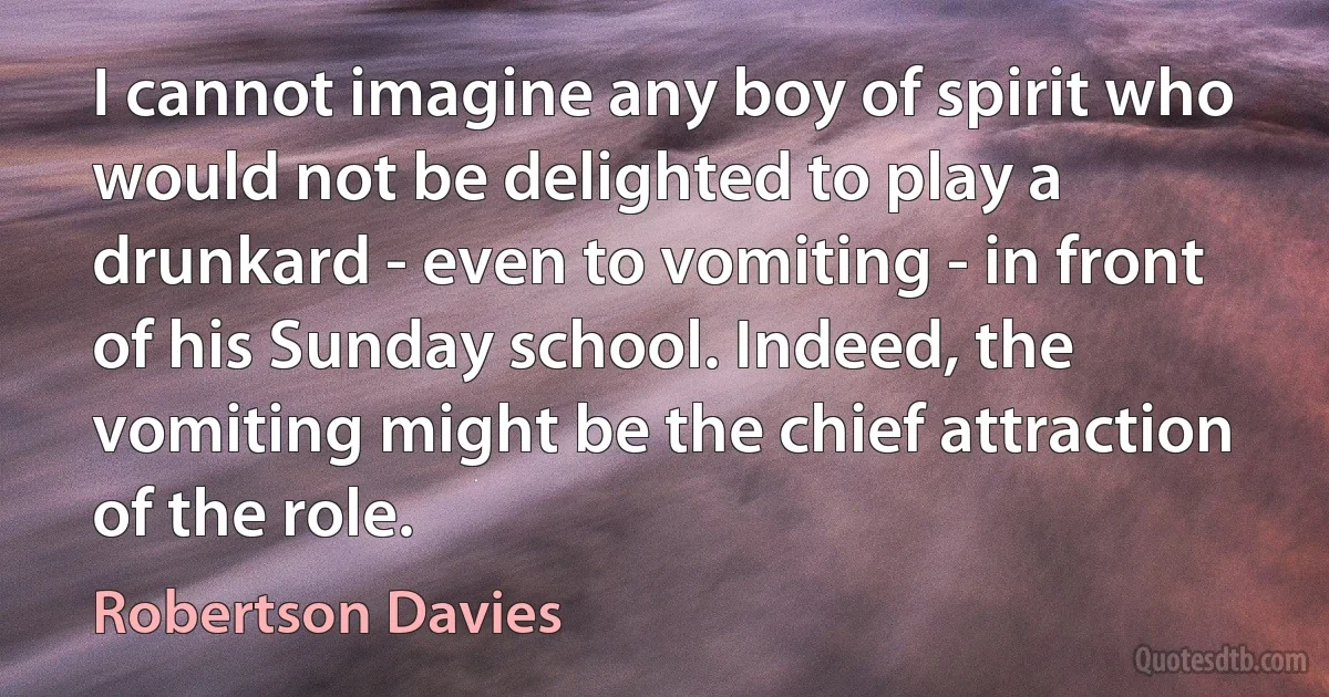 I cannot imagine any boy of spirit who would not be delighted to play a drunkard - even to vomiting - in front of his Sunday school. Indeed, the vomiting might be the chief attraction of the role. (Robertson Davies)