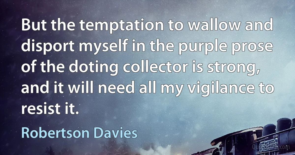 But the temptation to wallow and disport myself in the purple prose of the doting collector is strong, and it will need all my vigilance to resist it. (Robertson Davies)