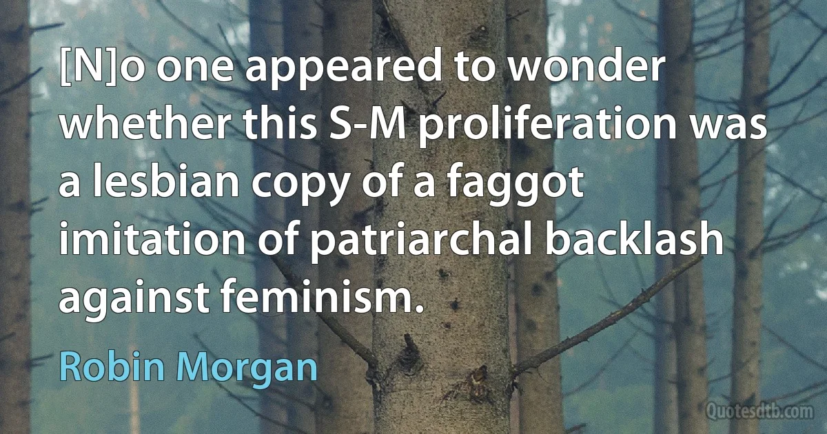 [N]o one appeared to wonder whether this S-M proliferation was a lesbian copy of a faggot imitation of patriarchal backlash against feminism. (Robin Morgan)