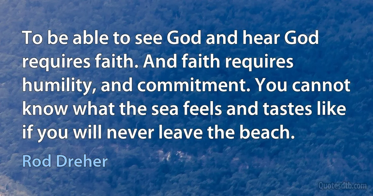 To be able to see God and hear God requires faith. And faith requires humility, and commitment. You cannot know what the sea feels and tastes like if you will never leave the beach. (Rod Dreher)