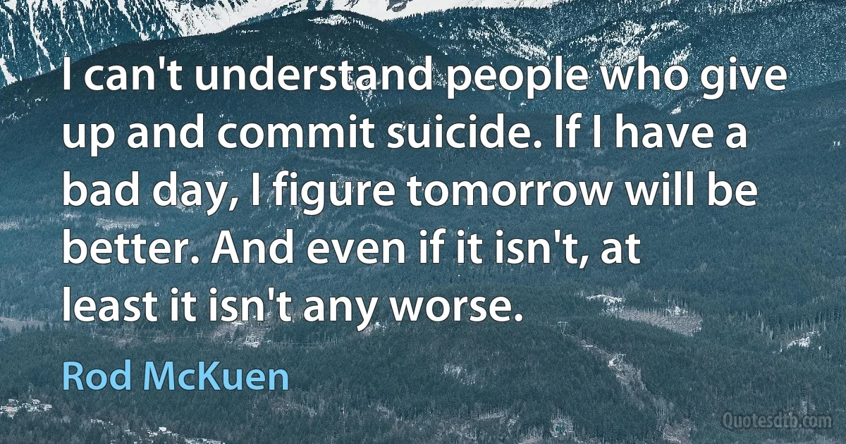 I can't understand people who give up and commit suicide. If I have a bad day, I figure tomorrow will be better. And even if it isn't, at least it isn't any worse. (Rod McKuen)