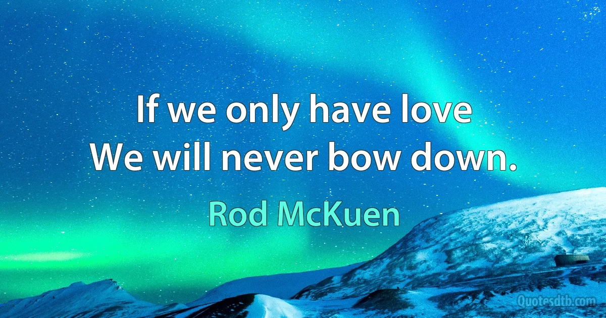 If we only have love
We will never bow down. (Rod McKuen)