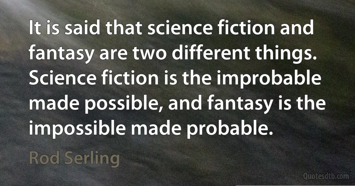 It is said that science fiction and fantasy are two different things. Science fiction is the improbable made possible, and fantasy is the impossible made probable. (Rod Serling)